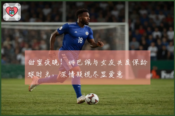甜蜜夜晚！姆巴佩与女友共度保龄球时光，深情凝视尽显爱意