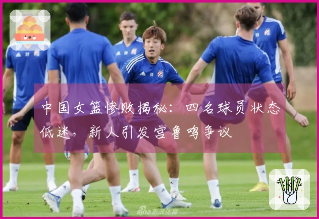中国女篮惨败揭秘：四名球员状态低迷，新人引发宫鲁鸣争议