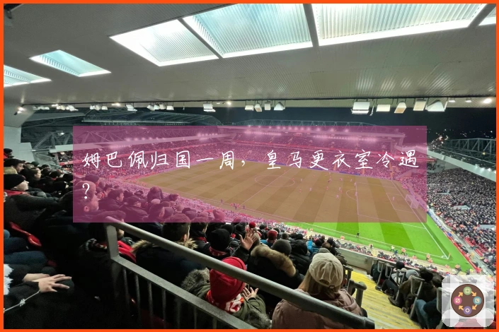 姆巴佩归国一周，皇马更衣室冷遇？