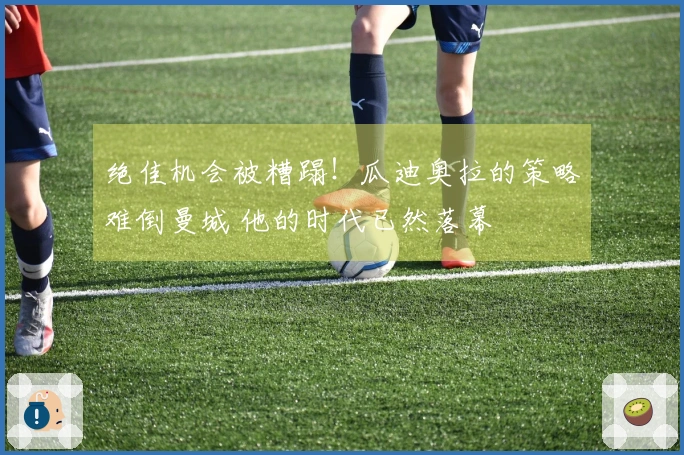 绝佳机会被糟蹋！瓜迪奥拉的策略难倒曼城 他的时代已然落幕