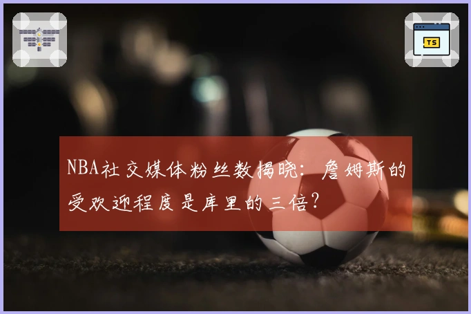 NBA社交媒体粉丝数揭晓：詹姆斯的受欢迎程度是库里的三倍？