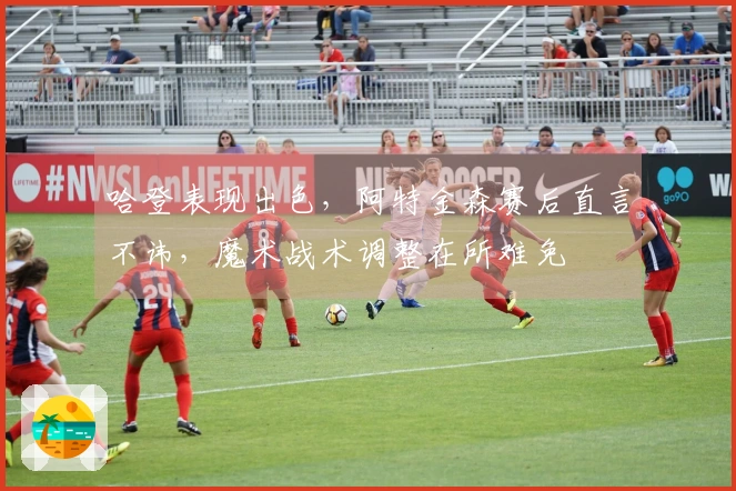 哈登表现出色，阿特金森赛后直言不讳，魔术战术调整在所难免