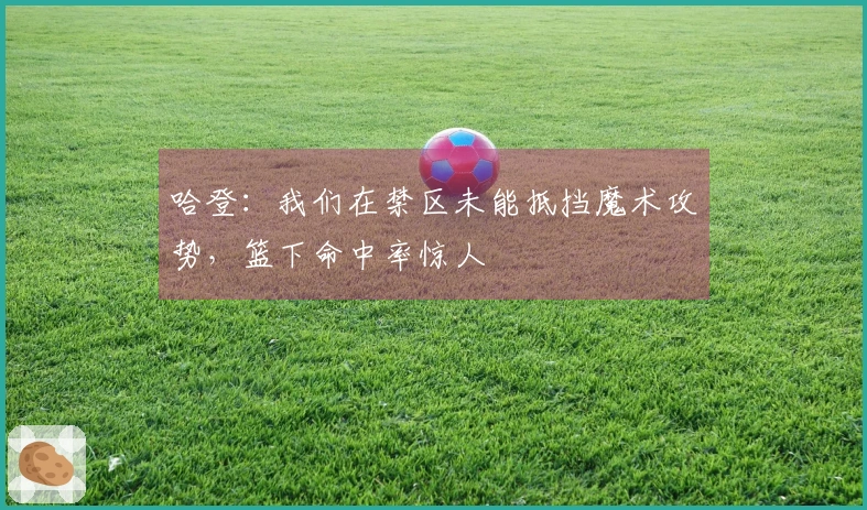 哈登：我们在禁区未能抵挡魔术攻势，篮下命中率惊人