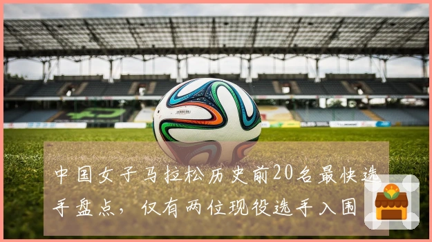 中国女子马拉松历史前20名最快选手盘点，仅有两位现役选手入围