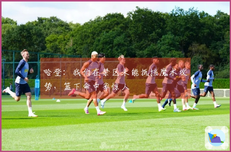 哈登：我们在禁区未能抵挡魔术攻势，篮下命中率惊人