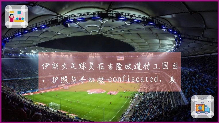 伊朗女足球员在吉隆坡遭特工围困，护照与手机被 confiscated，表情恐惧