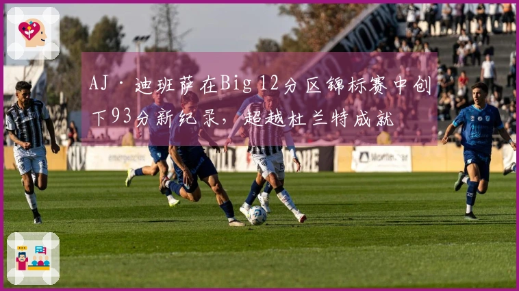 AJ·迪班萨在Big 12分区锦标赛中创下93分新纪录，超越杜兰特成就