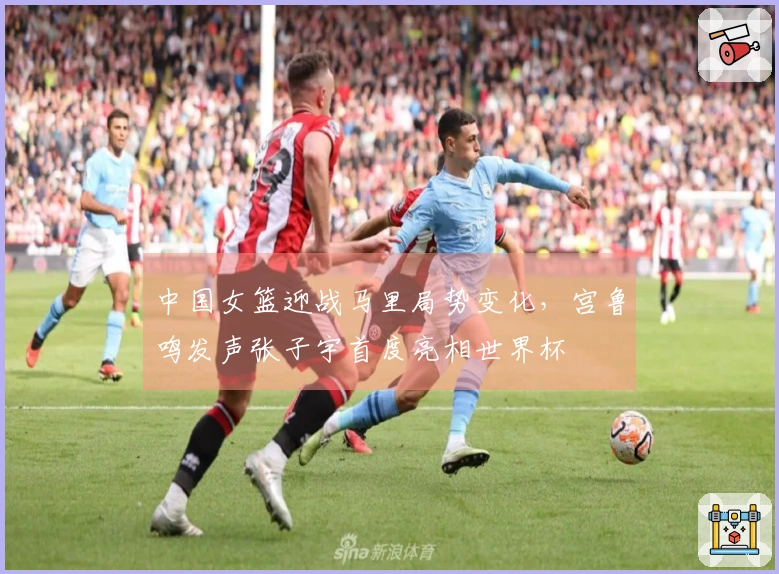 中国女篮迎战马里局势变化，宫鲁鸣发声张子宇首度亮相世界杯