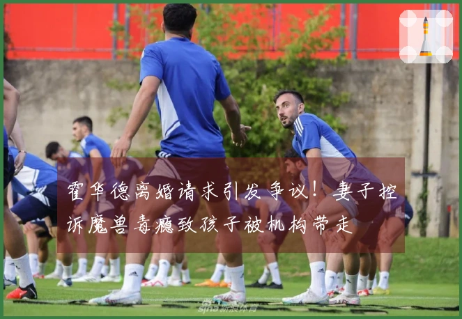 霍华德离婚请求引发争议！妻子控诉魔兽毒瘾致孩子被机构带走