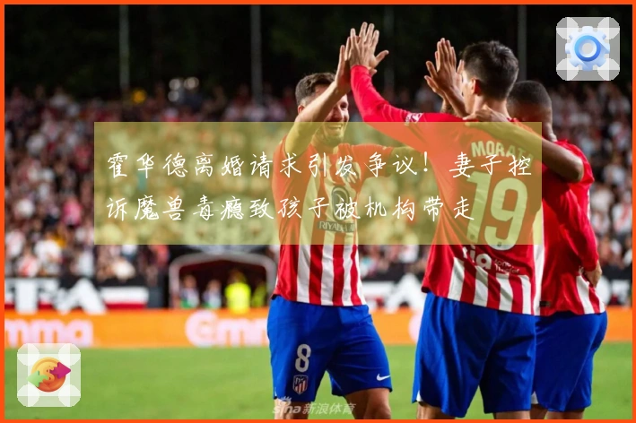 霍华德离婚请求引发争议！妻子控诉魔兽毒瘾致孩子被机构带走