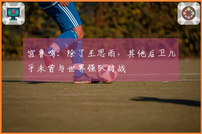 宫鲁鸣：除了王思雨，其他后卫几乎未曾与世界强队对战