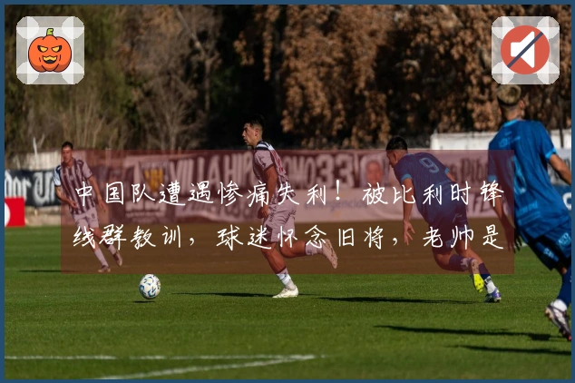 中国队遭遇惨痛失利！被比利时锋线群教训，球迷怀念旧将，老帅是否感到遗憾？