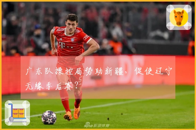 广东队操控局势助新疆，促使辽宁无缘季后赛？