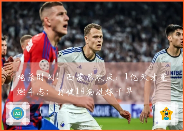 绝杀时刻!西蒙尼欢庆,1亿天才重燃斗志:打破14场进球干旱