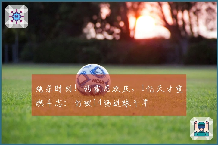 绝杀时刻！西蒙尼欢庆，1亿天才重燃斗志：打破14场进球干旱