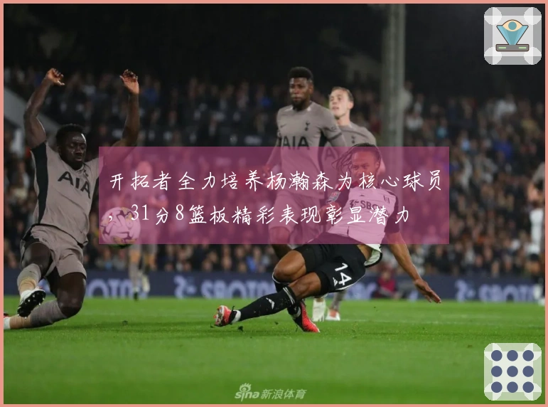 开拓者全力培养杨瀚森为核心球员，31分8篮板精彩表现彰显潜力