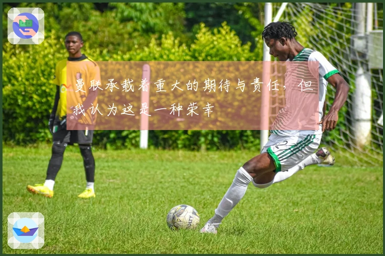 曼联承载着重大的期待与责任，但我认为这是一种荣幸