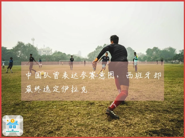 中国队曾表达参赛意图，西班牙却最终选定伊拉克