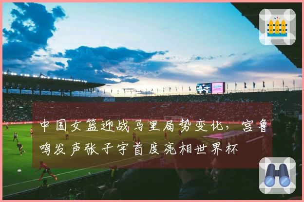 中国女篮迎战马里局势变化，宫鲁鸣发声张子宇首度亮相世界杯