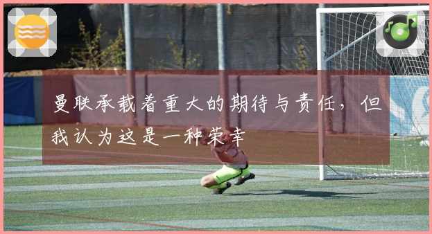 曼联承载着重大的期待与责任，但我认为这是一种荣幸