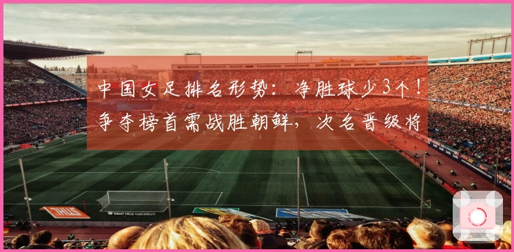 中国女足排名形势：净胜球少3个！争夺榜首需战胜朝鲜，次名晋级将面临两大劲敌